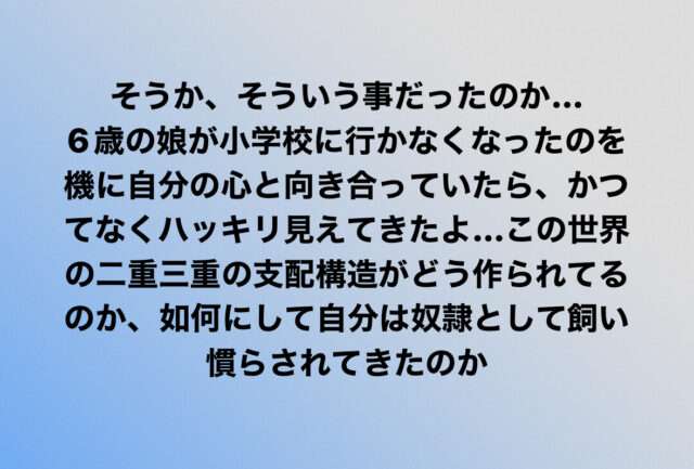 そうか、そういう事だったのか… 6歳の娘が小学校に行かなくなったのを機に 自分の心と向き合っていたら、 かつてなくハッキリ見えてきたよ… この世界の二重三重の支配構造が どう作られてるのか、 如何にして自分は奴隷として 飼い慣らされてきたのか